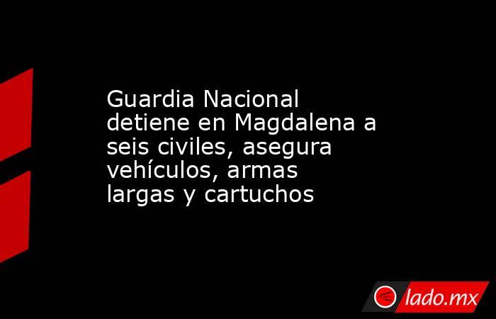 Guardia Nacional detiene en Magdalena a seis civiles, asegura vehículos, armas largas y cartuchos. Noticias en tiempo real