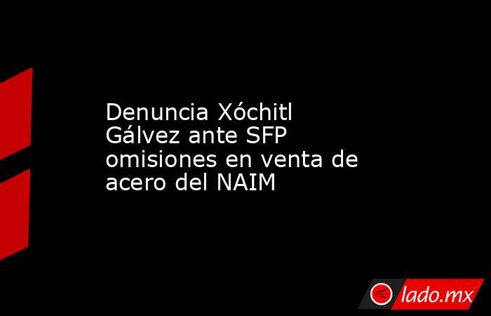 Denuncia Xóchitl Gálvez ante SFP omisiones en venta de acero del NAIM. Noticias en tiempo real
