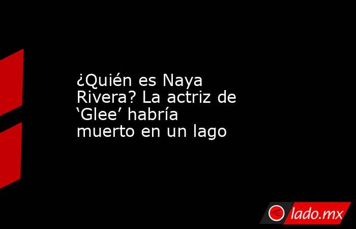 ¿Quién es Naya Rivera? La actriz de ‘Glee’ habría muerto en un lago. Noticias en tiempo real