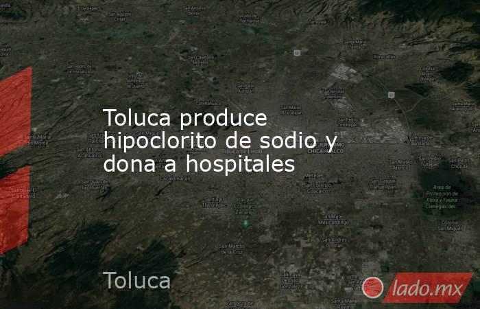Toluca produce hipoclorito de sodio y dona a hospitales. Noticias en tiempo real