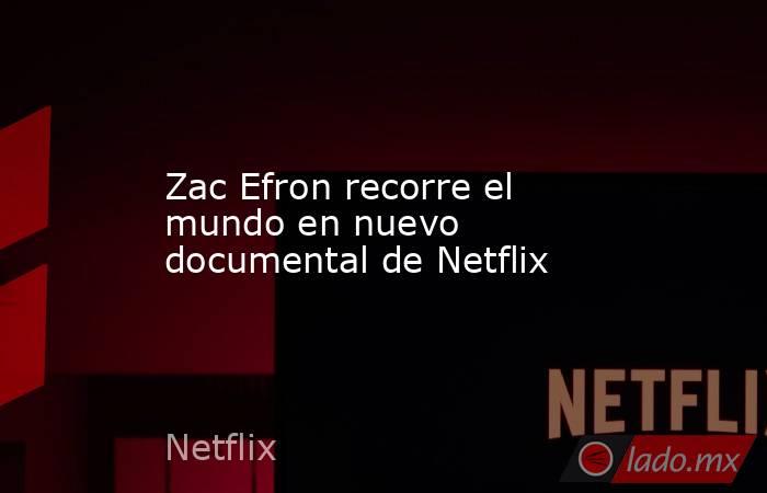 Zac Efron recorre el mundo en nuevo documental de Netflix. Noticias en tiempo real