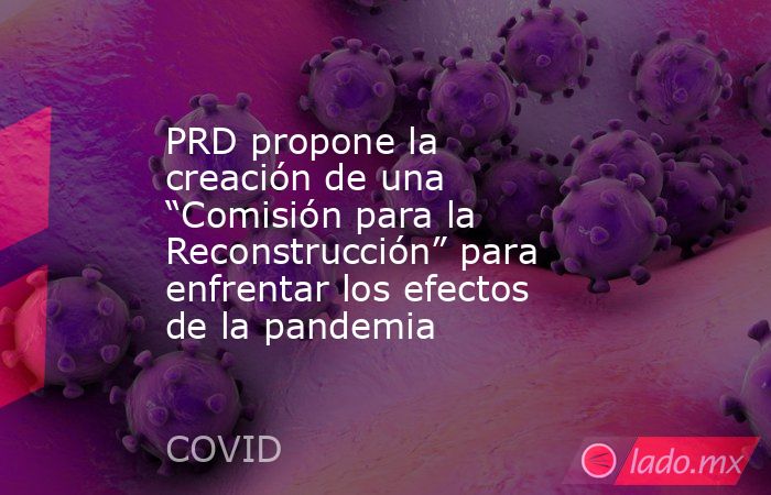 PRD propone la creación de una “Comisión para la Reconstrucción” para enfrentar los efectos de la pandemia. Noticias en tiempo real