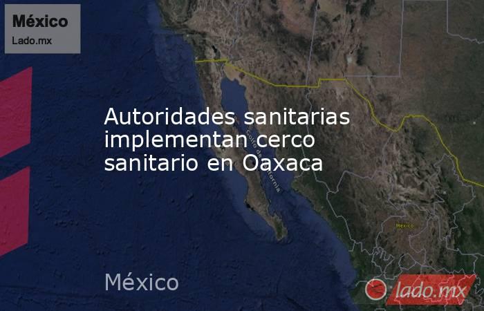 Autoridades sanitarias implementan cerco sanitario en Oaxaca. Noticias en tiempo real