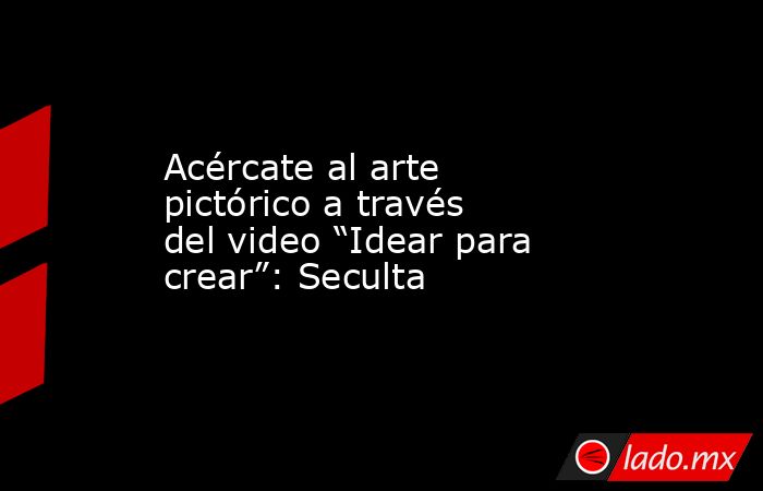 Acércate al arte pictórico a través del video “Idear para crear”: Seculta. Noticias en tiempo real