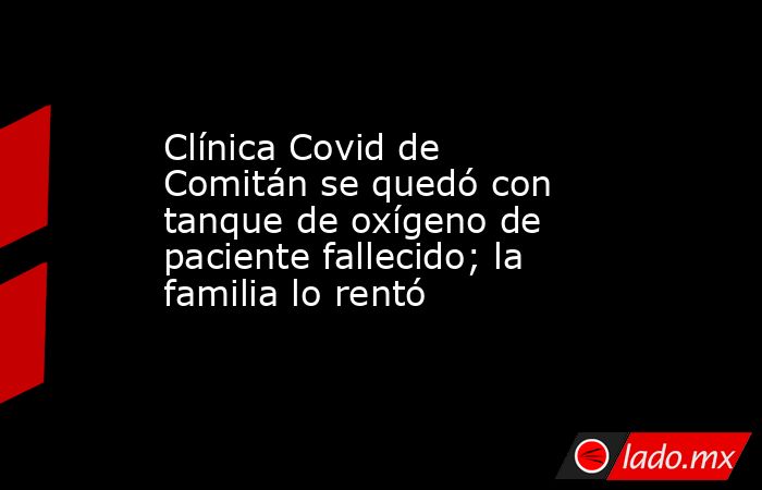 Clínica Covid de Comitán se quedó con tanque de oxígeno de paciente fallecido; la familia lo rentó. Noticias en tiempo real