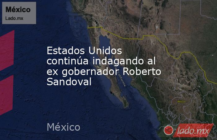 Estados Unidos continúa indagando al ex gobernador Roberto Sandoval. Noticias en tiempo real