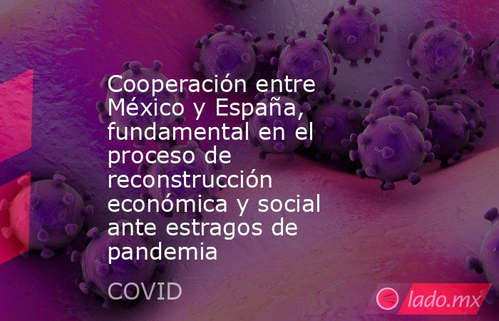 Cooperación entre México y España, fundamental en el proceso de reconstrucción económica y social ante estragos de pandemia. Noticias en tiempo real
