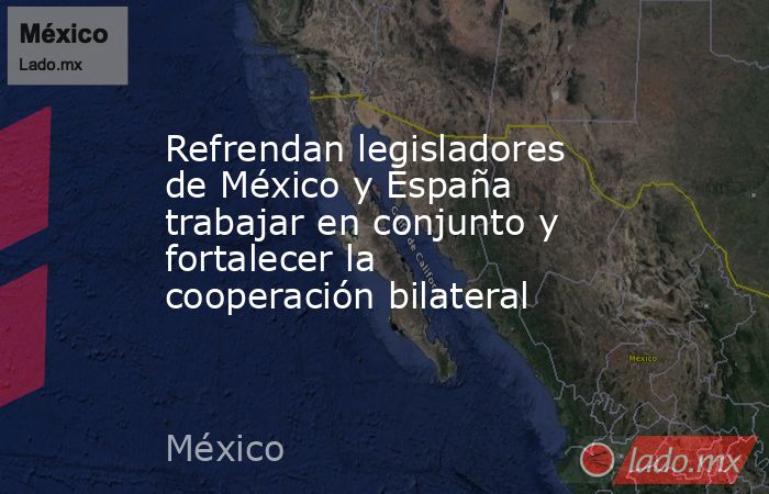 Refrendan legisladores de México y España trabajar en conjunto y fortalecer la cooperación bilateral. Noticias en tiempo real