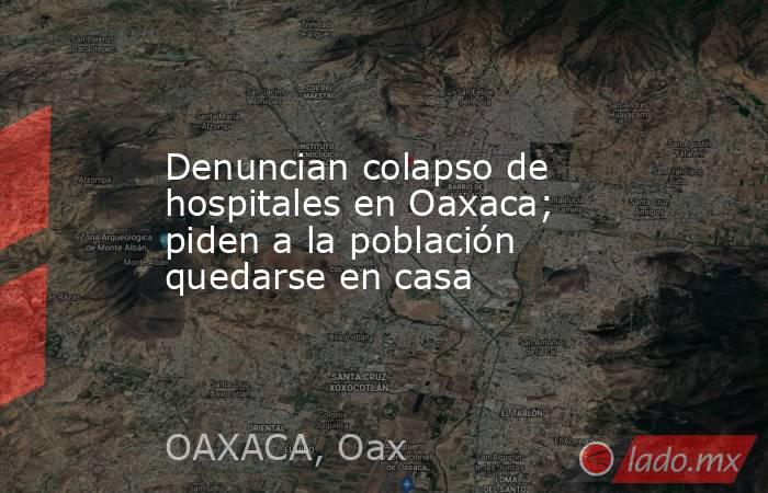 Denuncian colapso de hospitales en Oaxaca; piden a la población quedarse en casa. Noticias en tiempo real