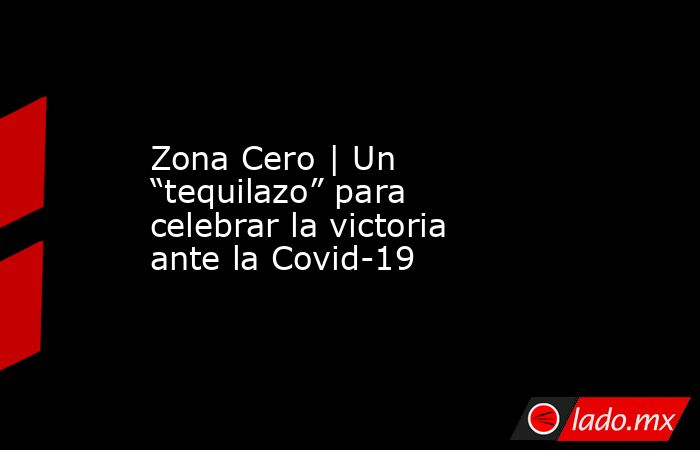 Zona Cero | Un “tequilazo” para celebrar la victoria ante la Covid-19. Noticias en tiempo real