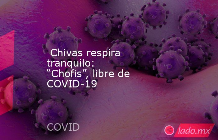  Chivas respira tranquilo: “Chofis”, libre de COVID-19. Noticias en tiempo real