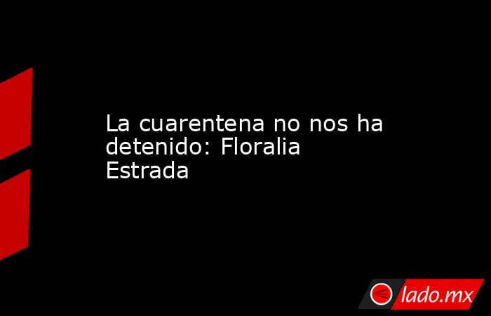 La cuarentena no nos ha detenido: Floralia Estrada. Noticias en tiempo real
