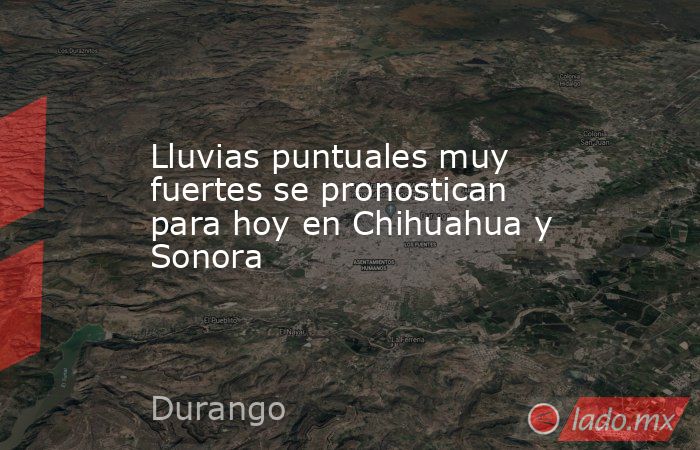 Lluvias puntuales muy fuertes se pronostican para hoy en Chihuahua y Sonora. Noticias en tiempo real