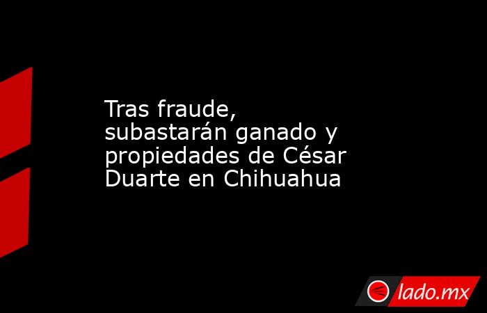 Tras fraude, subastarán ganado y propiedades de César Duarte en Chihuahua. Noticias en tiempo real