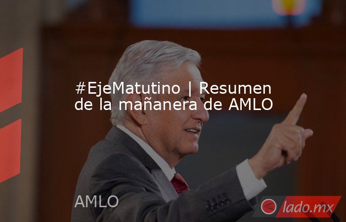 #EjeMatutino | Resumen de la mañanera de AMLO. Noticias en tiempo real