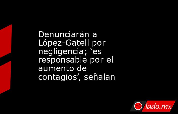 Denunciarán a López-Gatell por negligencia; ‘es responsable por el aumento de contagios’, señalan. Noticias en tiempo real