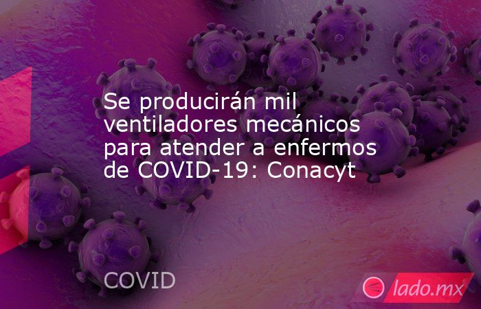 Se producirán mil ventiladores mecánicos para atender a enfermos de COVID-19: Conacyt. Noticias en tiempo real