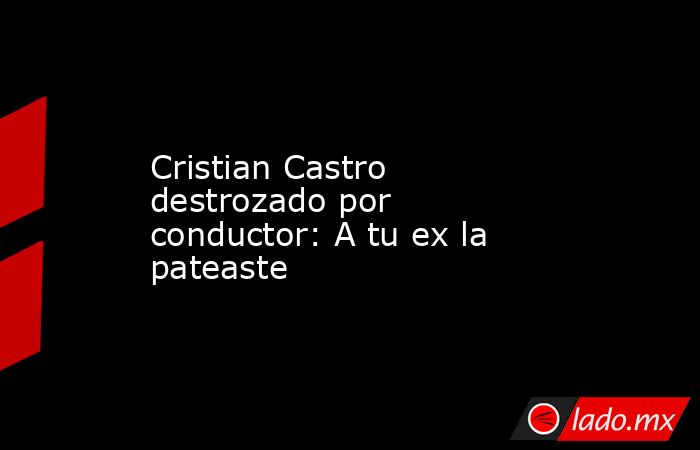 Cristian Castro destrozado por conductor: A tu ex la pateaste. Noticias en tiempo real