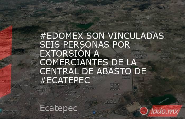 #EDOMEX SON VINCULADAS SEIS PERSONAS POR EXTORSIÓN A COMERCIANTES DE LA CENTRAL DE ABASTO DE #ECATEPEC. Noticias en tiempo real