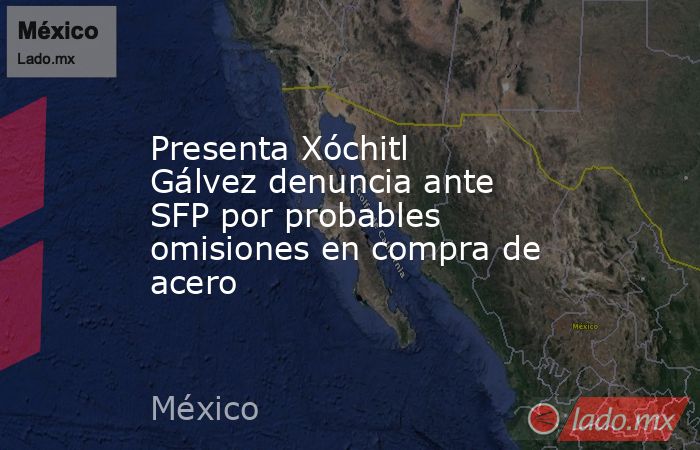 Presenta Xóchitl Gálvez denuncia ante SFP por probables omisiones en compra de acero. Noticias en tiempo real