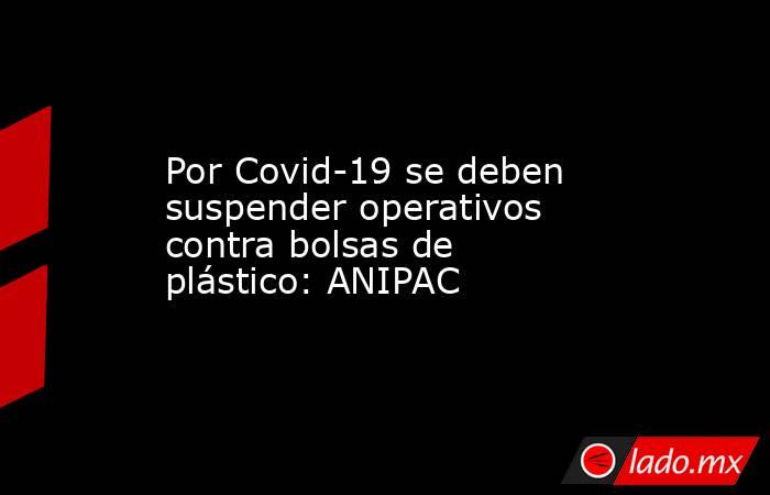 Por Covid-19 se deben suspender operativos contra bolsas de plástico: ANIPAC. Noticias en tiempo real