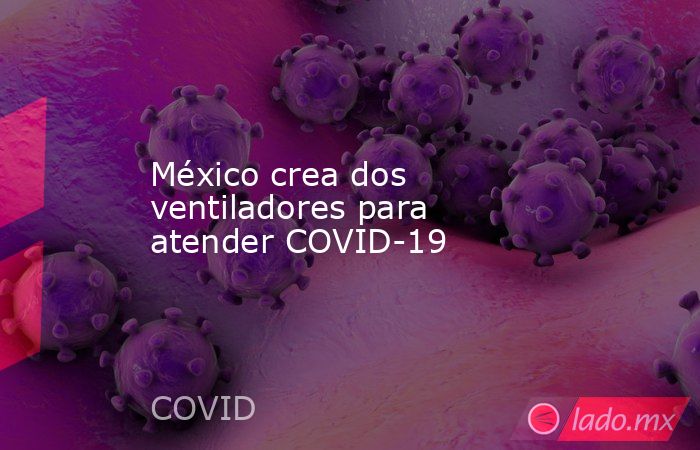 México crea dos ventiladores para atender COVID-19. Noticias en tiempo real