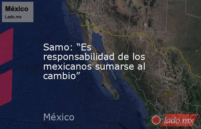 Samo: “Es responsabilidad de los mexicanos sumarse al cambio”. Noticias en tiempo real