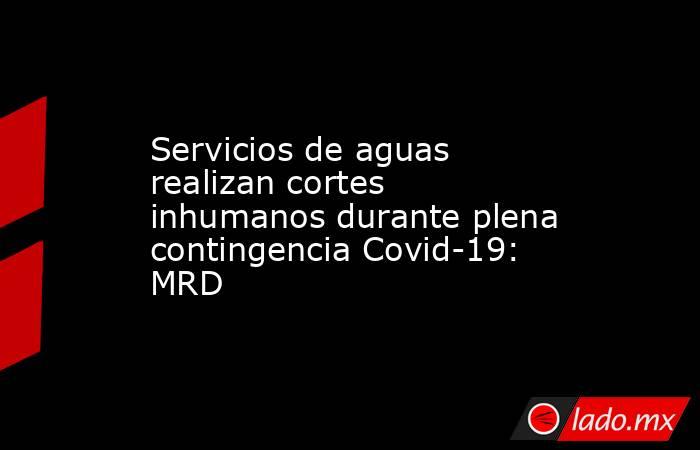 Servicios de aguas realizan cortes inhumanos durante plena contingencia Covid-19: MRD. Noticias en tiempo real