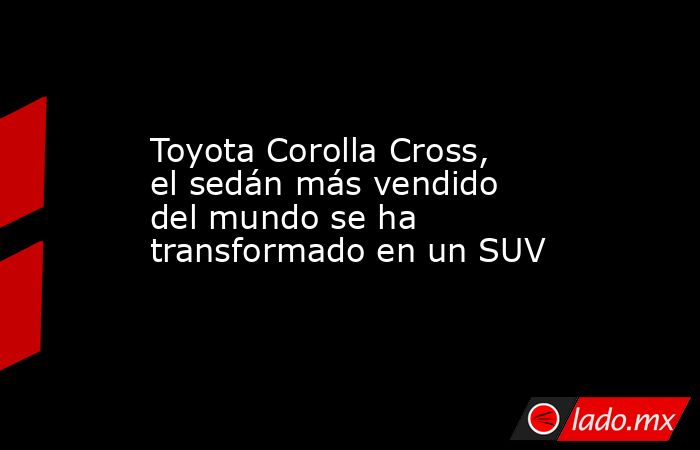 Toyota Corolla Cross, el sedán más vendido del mundo se ha transformado en un SUV. Noticias en tiempo real