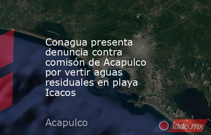 Conagua presenta denuncia contra comisón de Acapulco por vertir aguas residuales en playa Icacos. Noticias en tiempo real