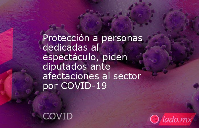 Protección a personas dedicadas al espectáculo, piden diputados ante afectaciones al sector por COVID-19. Noticias en tiempo real