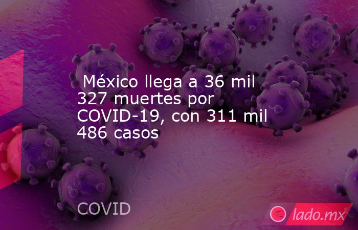  México llega a 36 mil 327 muertes por COVID-19, con 311 mil 486 casos. Noticias en tiempo real