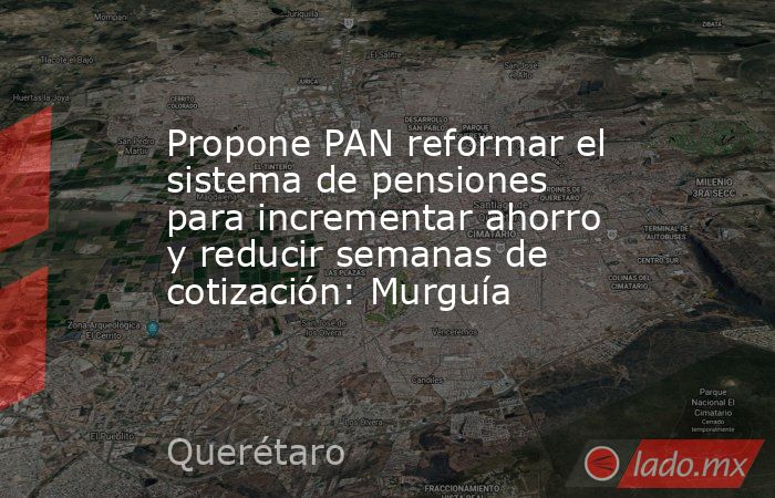 Propone PAN reformar el sistema de pensiones para incrementar ahorro y reducir semanas de cotización: Murguía. Noticias en tiempo real