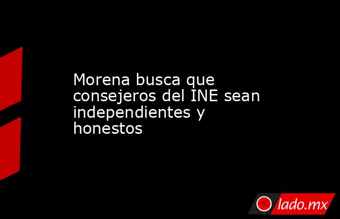Morena busca que consejeros del INE sean independientes y honestos. Noticias en tiempo real