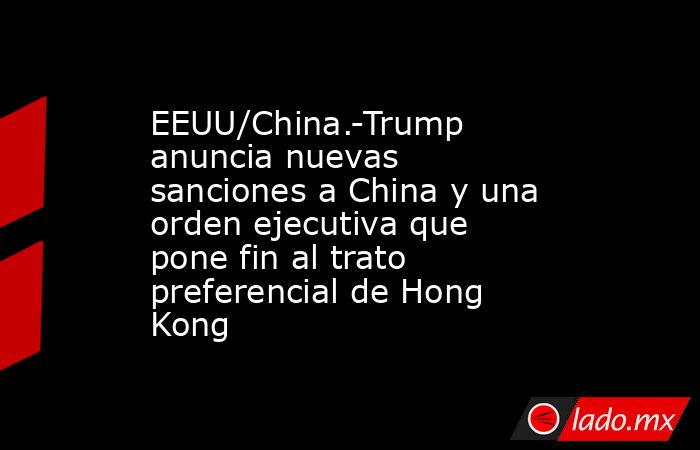 EEUU/China.-Trump anuncia nuevas sanciones a China y una orden ejecutiva que pone fin al trato preferencial de Hong Kong. Noticias en tiempo real