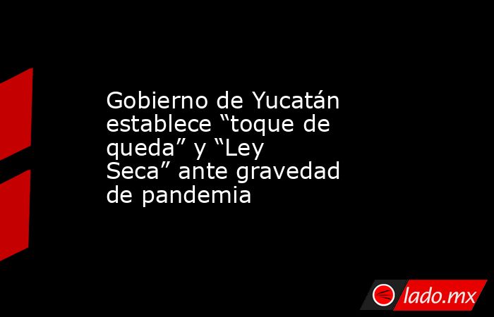 Gobierno de Yucatán establece “toque de queda” y “Ley Seca” ante gravedad de pandemia. Noticias en tiempo real