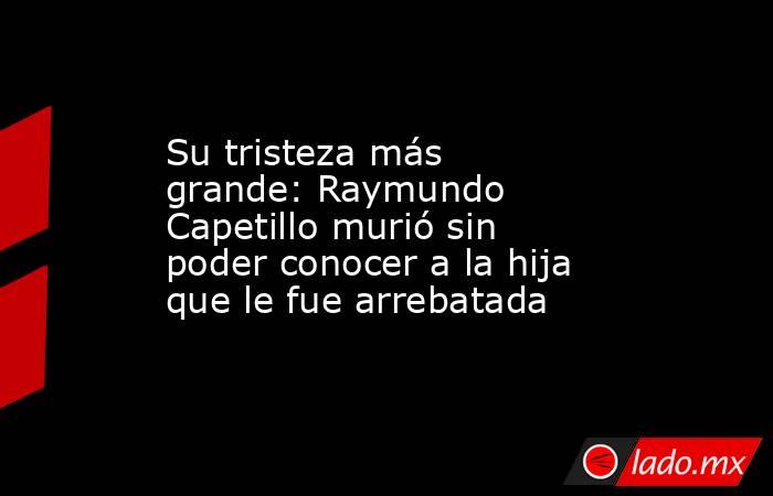 Su tristeza más grande: Raymundo Capetillo murió sin poder conocer a la hija que le fue arrebatada. Noticias en tiempo real