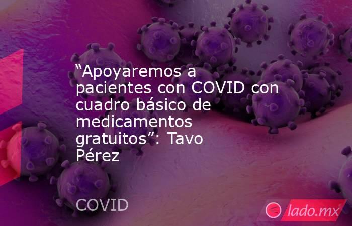 “Apoyaremos a pacientes con COVID con cuadro básico de medicamentos gratuitos”: Tavo Pérez. Noticias en tiempo real