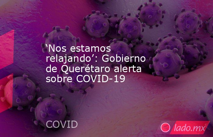 ‘Nos estamos relajando’: Gobierno de Querétaro alerta sobre COVID-19. Noticias en tiempo real
