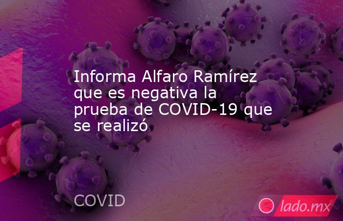 Informa Alfaro Ramírez que es negativa la prueba de COVID-19 que se realizó. Noticias en tiempo real