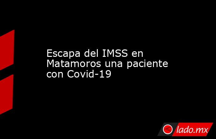 Escapa del IMSS en Matamoros una paciente con Covid-19. Noticias en tiempo real
