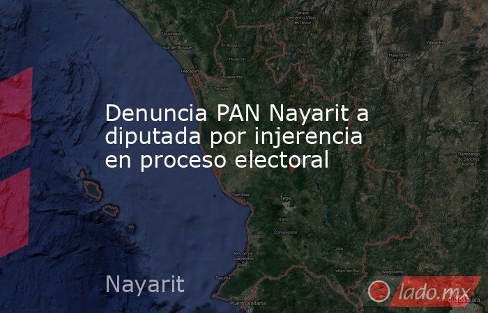 Denuncia PAN Nayarit a diputada por injerencia en proceso electoral. Noticias en tiempo real