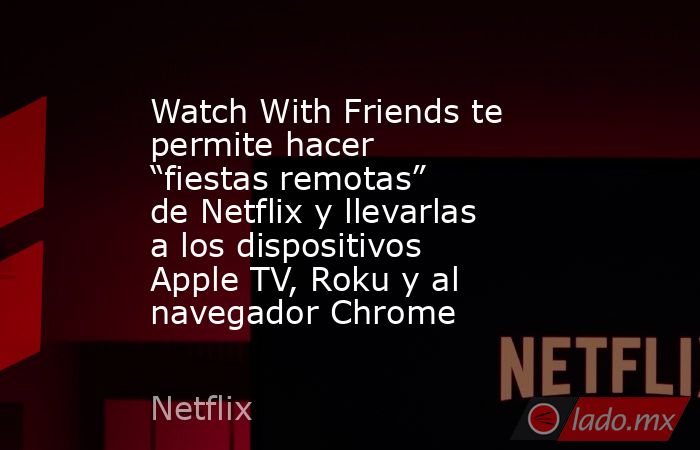 Watch With Friends te permite hacer “fiestas remotas” de Netflix y llevarlas a los dispositivos Apple TV, Roku y al navegador Chrome. Noticias en tiempo real