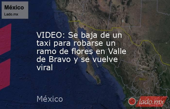 VIDEO: Se baja de un taxi para robarse un ramo de flores en Valle de Bravo y se vuelve viral. Noticias en tiempo real