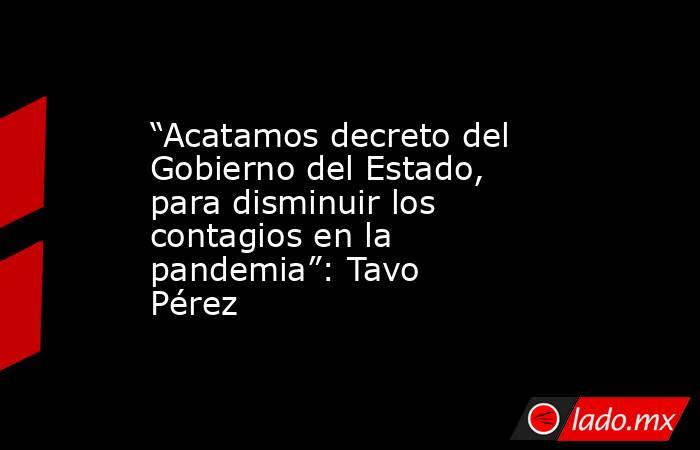 “Acatamos decreto del Gobierno del Estado, para disminuir los contagios en la pandemia”: Tavo Pérez. Noticias en tiempo real