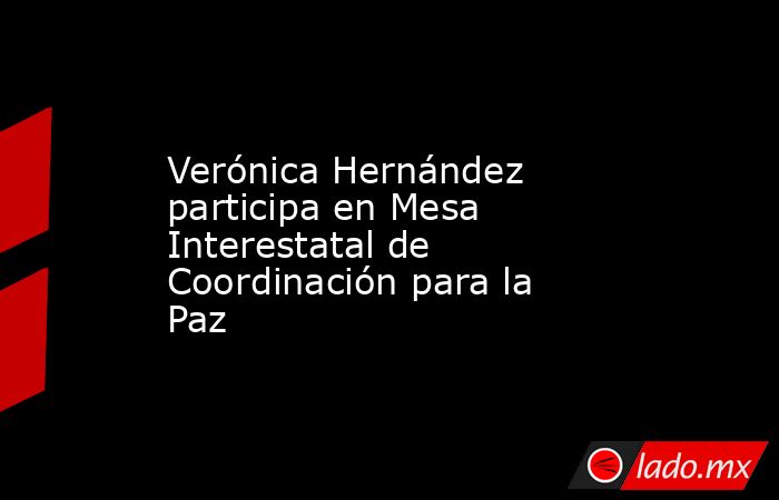 Verónica Hernández participa en Mesa Interestatal de Coordinación para la Paz. Noticias en tiempo real