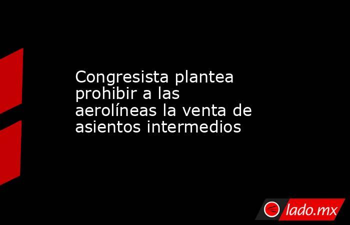 Congresista plantea prohibir a las aerolíneas la venta de asientos intermedios. Noticias en tiempo real