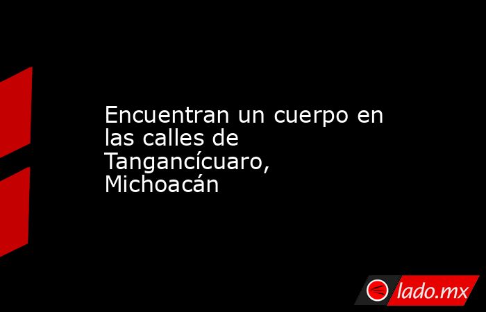 Encuentran un cuerpo en las calles de Tangancícuaro, Michoacán. Noticias en tiempo real