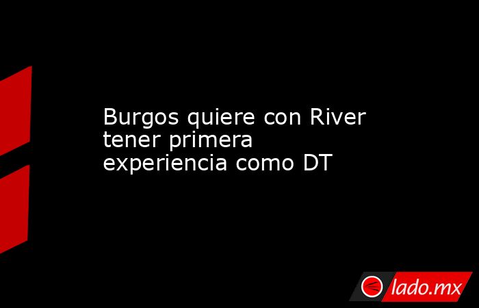 Burgos quiere con River tener primera experiencia como DT. Noticias en tiempo real