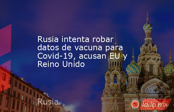 Rusia intenta robar datos de vacuna para Covid-19, acusan EU y Reino Unido. Noticias en tiempo real